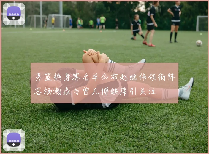 男篮热身赛名单公布赵继伟领衔阵容杨瀚森与曾凡博缺席引关注