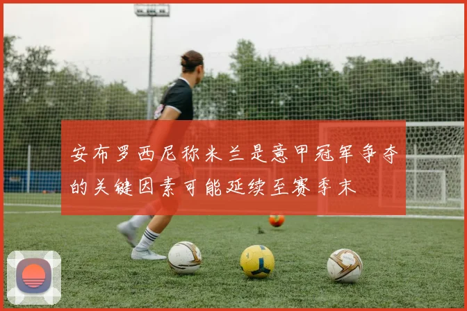 安布罗西尼称米兰是意甲冠军争夺的关键因素可能延续至赛季末