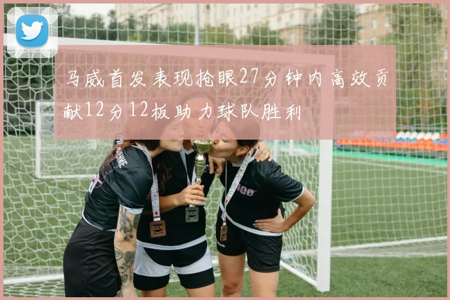 马威首发表现抢眼27分钟内高效贡献12分12板助力球队胜利