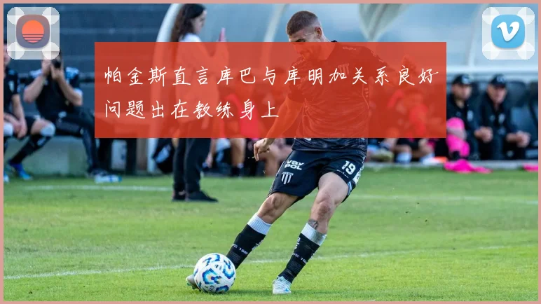 帕金斯直言库巴与库明加关系良好问题出在教练身上