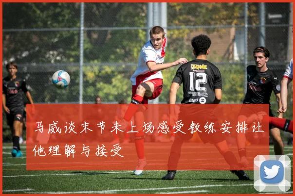 马威谈末节未上场感受教练安排让他理解与接受