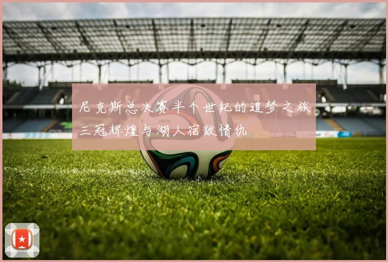 尼克斯总决赛半个世纪的追梦之旅三冠辉煌与湖人宿敌情仇