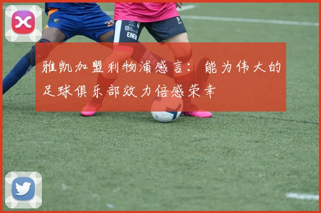 雅凯加盟利物浦感言：能为伟大的足球俱乐部效力倍感荣幸