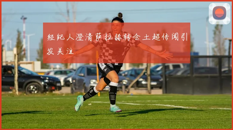 经纪人澄清萨拉赫转会土超传闻引发关注