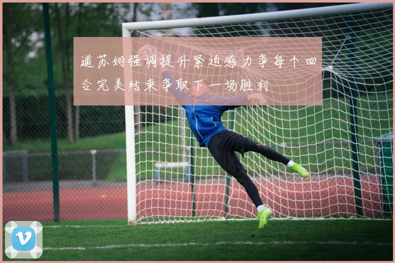 道苏姆强调提升紧迫感力争每个回合完美结束争取下一场胜利