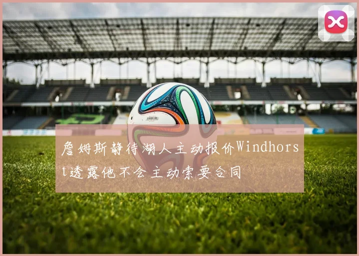 詹姆斯静待湖人主动报价Windhorst透露他不会主动索要合同