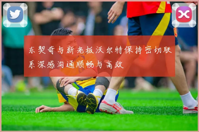 东契奇与新老板沃尔特保持密切联系深感沟通顺畅与高效