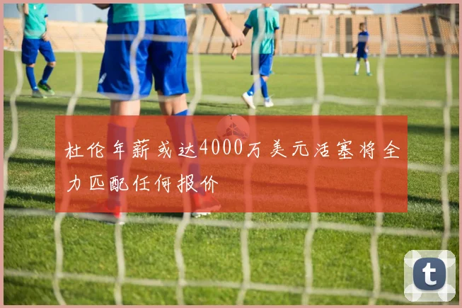 杜伦年薪或达4000万美元活塞将全力匹配任何报价