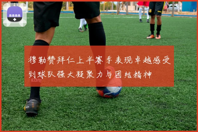穆勒赞拜仁上半赛季表现卓越感受到球队强大凝聚力与团结精神