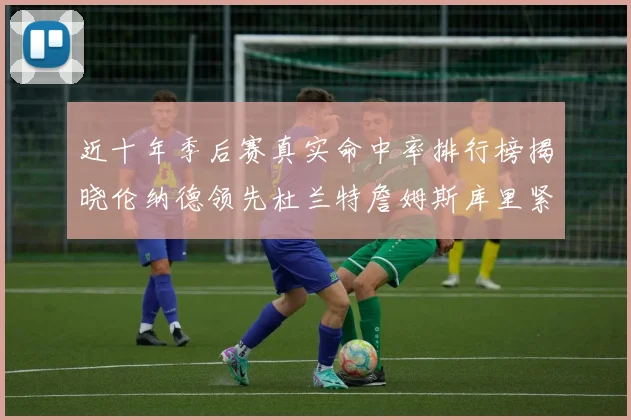 近十年季后赛真实命中率排行榜揭晓伦纳德领先杜兰特詹姆斯库里紧随其后