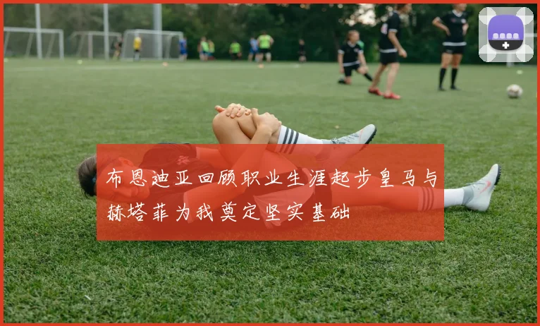 布恩迪亚回顾职业生涯起步皇马与赫塔菲为我奠定坚实基础