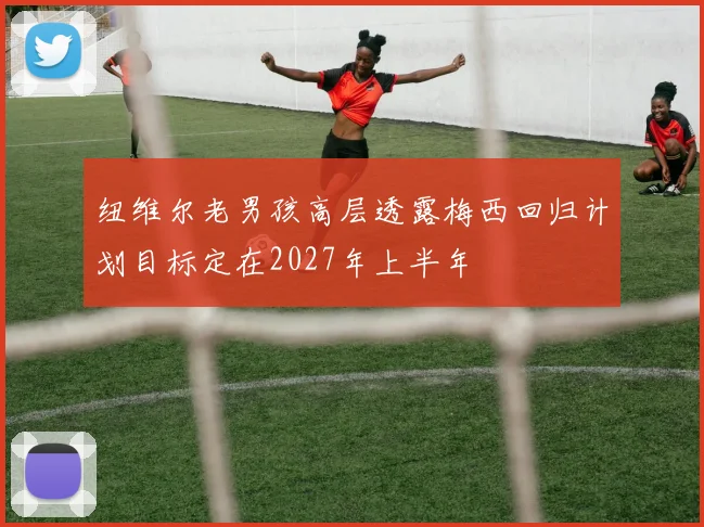 纽维尔老男孩高层透露梅西回归计划目标定在2027年上半年