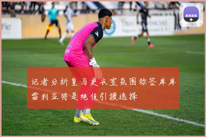 记者分析皇马更衣室氛围称签库库雷利亚将是绝佳引援选择
