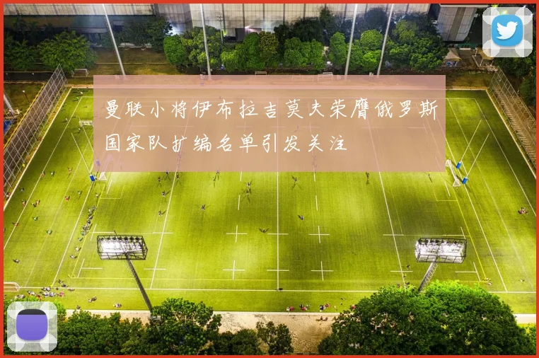 曼联小将伊布拉吉莫夫荣膺俄罗斯国家队扩编名单引发关注