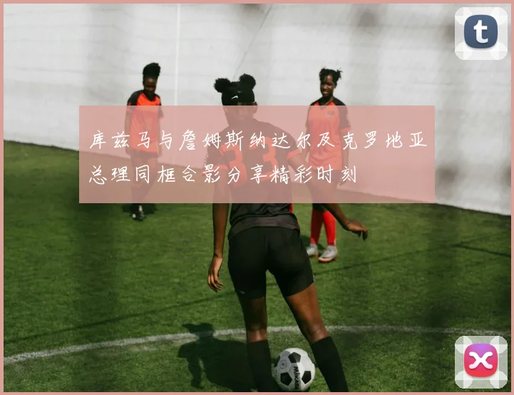 库兹马与詹姆斯纳达尔及克罗地亚总理同框合影分享精彩时刻